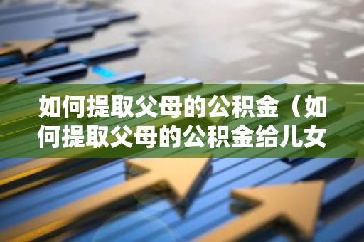 如何提取父母的公积金（如何提取父母的公积金给儿女还房贷）