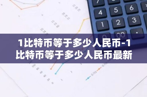 1比特币等于多少人民币-1比特币等于多少人民币最新价格