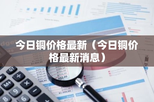 今日铜价格最新（今日铜价格最新消息）