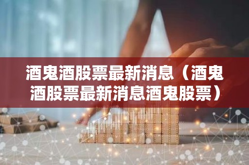 酒鬼酒股票最新消息（酒鬼酒股票最新消息酒鬼股票）