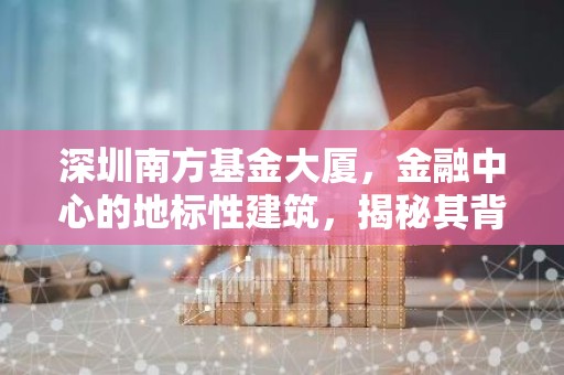 深圳南方基金大厦，金融中心的地标性建筑，揭秘其背后的故事