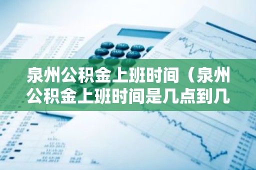 泉州公积金上班时间（泉州公积金上班时间是几点到几点）