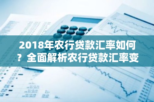 2018年农行贷款汇率如何？全面解析农行贷款汇率变动及影响