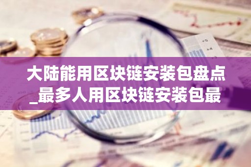 大陆能用区块链安装包盘点_最多人用区块链安装包最新榜单