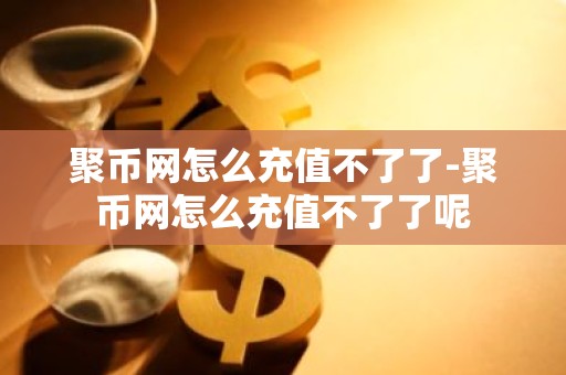 聚币网怎么充值不了了-聚币网怎么充值不了了呢