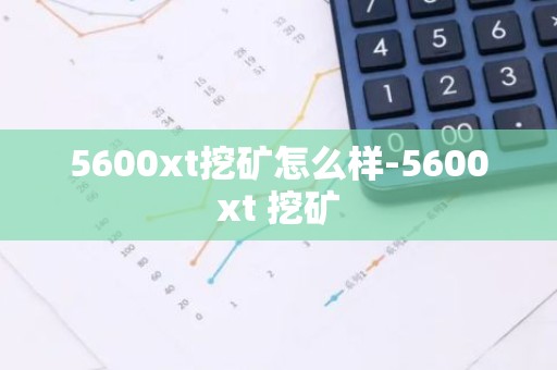 5600xt挖矿怎么样-5600xt 挖矿