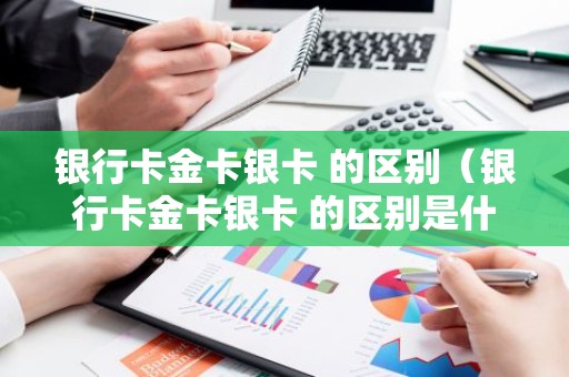 银行卡金卡银卡 的区别（银行卡金卡银卡 的区别是什么）