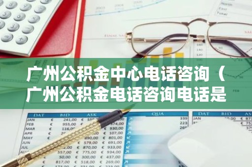 广州公积金中心电话咨询（广州公积金电话咨询电话是多少）