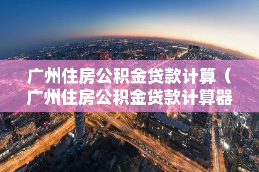 广州住房公积金贷款计算（广州住房公积金贷款计算器）