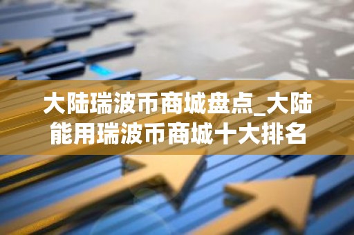 大陆瑞波币商城盘点_大陆能用瑞波币商城十大排名