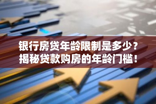 银行房贷年龄限制是多少？揭秘贷款购房的年龄门槛！