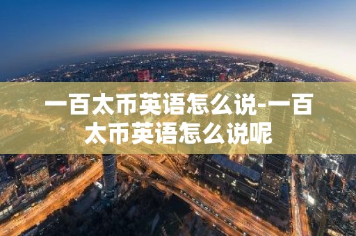 一百太币英语怎么说-一百太币英语怎么说呢