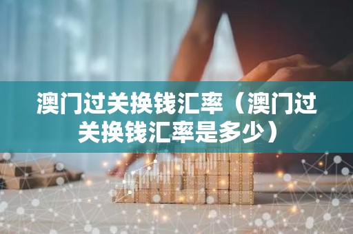 澳门过关换钱汇率（澳门过关换钱汇率是多少）