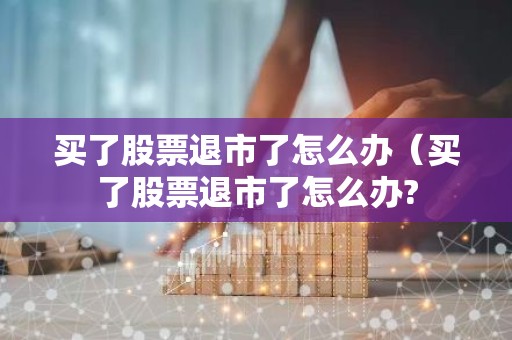 买了股票退市了怎么办（买了股票退市了怎么办?