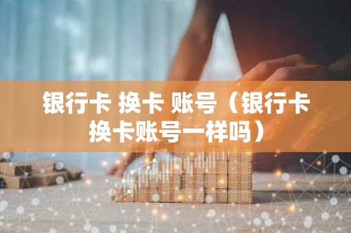 银行卡 换卡 账号（银行卡换卡账号一样吗）