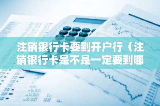 注销银行卡要到开户行（注销银行卡是不是一定要到哪个开户行注销）