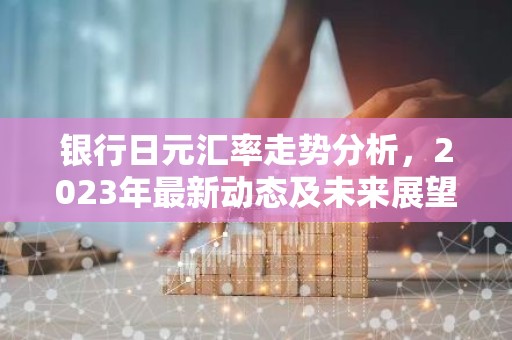 银行日元汇率走势分析，2023年最新动态及未来展望