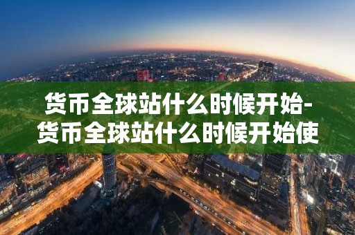 货币全球站什么时候开始-货币全球站什么时候开始使用