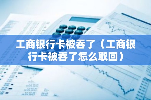 工商银行卡被吞了（工商银行卡被吞了怎么取回）