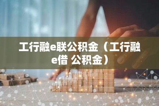 工行融e联公积金（工行融e借 公积金）