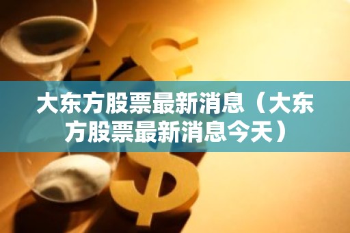 大东方股票最新消息（大东方股票最新消息今天）