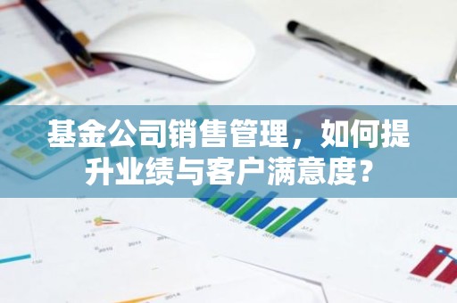 基金公司销售管理，如何提升业绩与客户满意度？