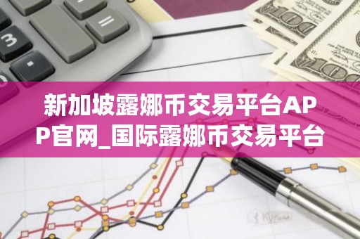 新加坡露娜币交易平台APP官网_国际露娜币交易平台APP推荐