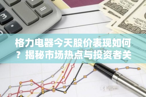 格力电器今天股价表现如何？揭秘市场热点与投资者关注