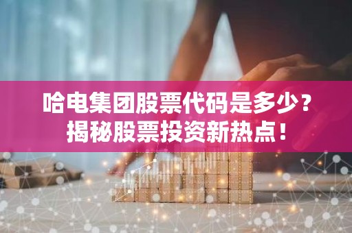 哈电集团股票代码是多少？揭秘股票投资新热点！