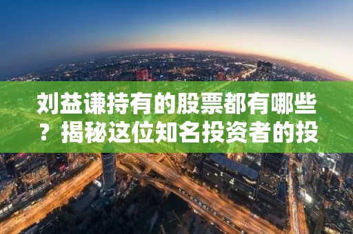 刘益谦持有的股票都有哪些？揭秘这位知名投资者的投资策略！