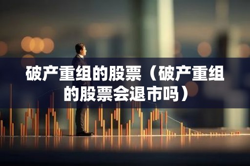 破产重组的股票（破产重组的股票会退市吗）