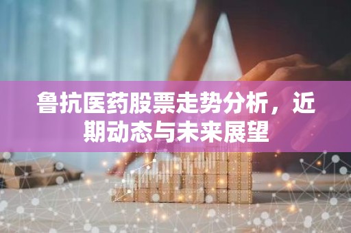 鲁抗医药股票走势分析，近期动态与未来展望