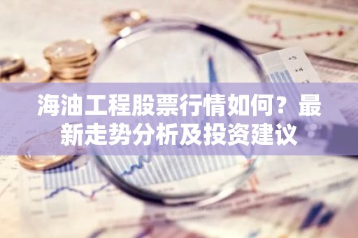 海油工程股票行情如何？最新走势分析及投资建议