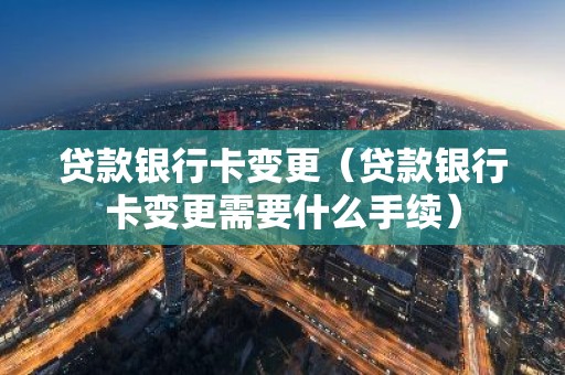 贷款银行卡变更（贷款银行卡变更需要什么手续）