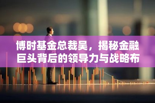博时基金总裁吴，揭秘金融巨头背后的领导力与战略布局