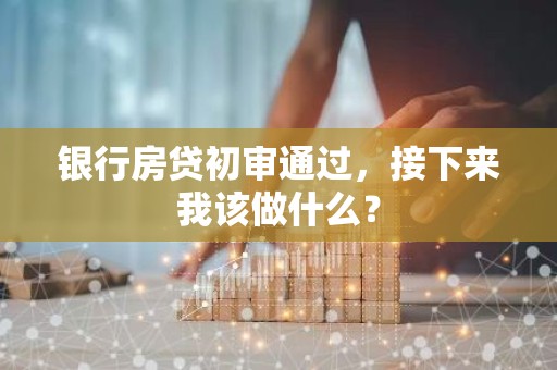 银行房贷初审通过，接下来我该做什么？