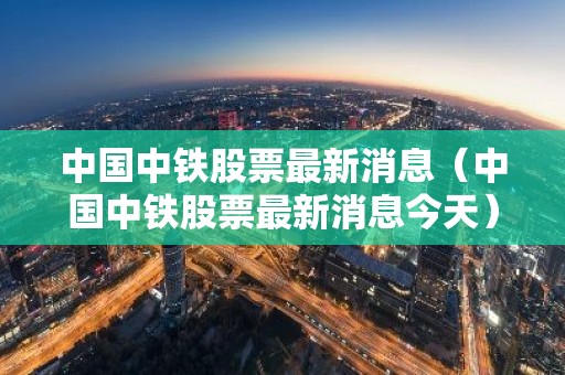 中国中铁股票最新消息（中国中铁股票最新消息今天）