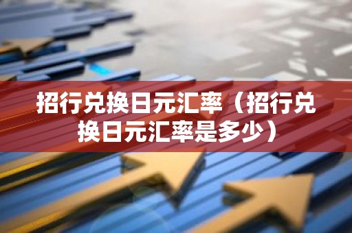 招行兑换日元汇率（招行兑换日元汇率是多少）