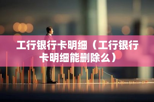 工行银行卡明细（工行银行卡明细能删除么）