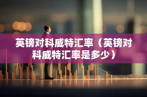 英镑对科威特汇率（英镑对科威特汇率是多少）