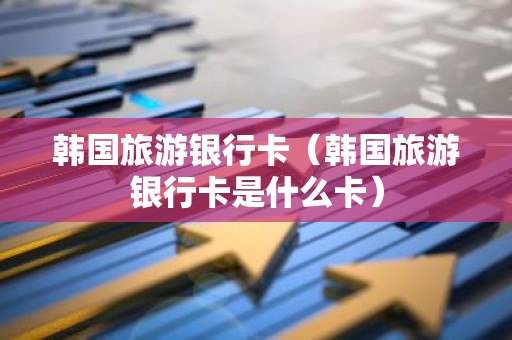 韩国旅游银行卡（韩国旅游银行卡是什么卡）