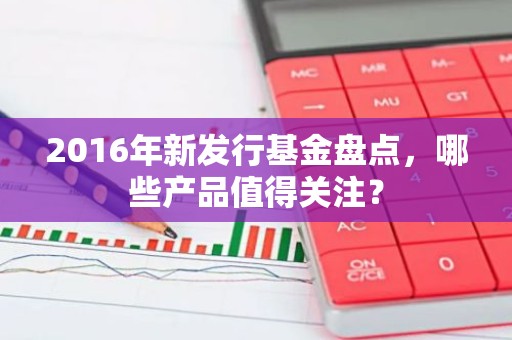 2016年新发行基金盘点，哪些产品值得关注？