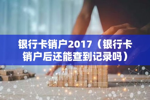 银行卡销户2017（银行卡销户后还能查到记录吗）