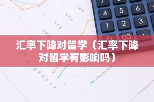 汇率下降对留学（汇率下降对留学有影响吗）
