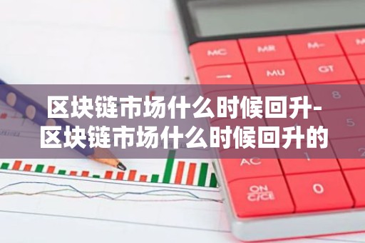 区块链市场什么时候回升-区块链市场什么时候回升的