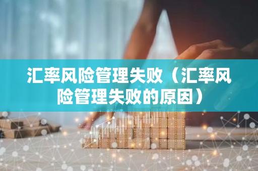 汇率风险管理失败（汇率风险管理失败的原因）