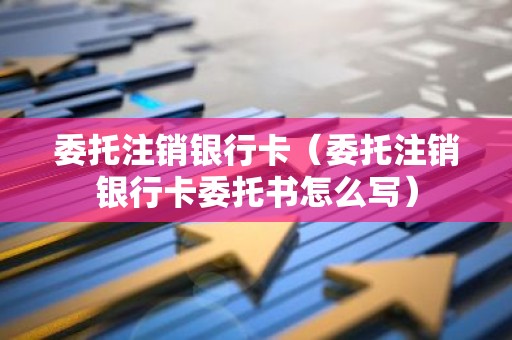 委托注销银行卡（委托注销银行卡委托书怎么写）