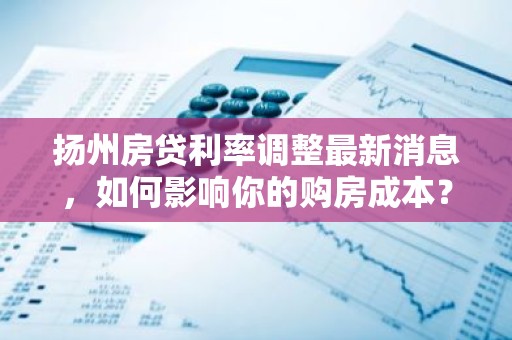 扬州房贷利率调整最新消息，如何影响你的购房成本？