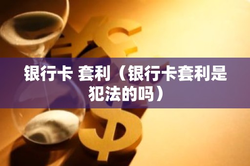 银行卡 套利（银行卡套利是犯法的吗）