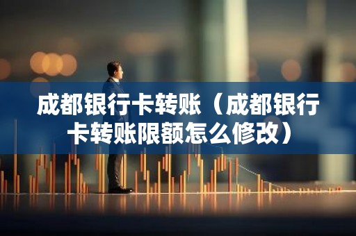 成都银行卡转账（成都银行卡转账限额怎么修改）